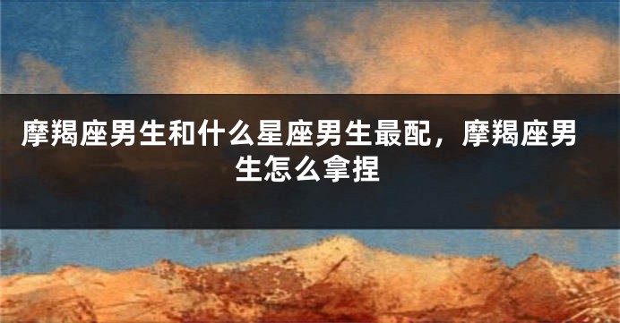 摩羯座男生和什么星座男生最配，摩羯座男生怎么拿捏