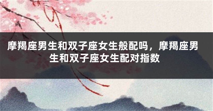 摩羯座男生和双子座女生般配吗，摩羯座男生和双子座女生配对指数