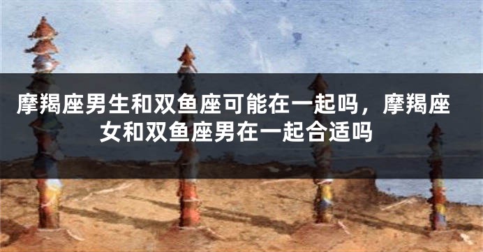 摩羯座男生和双鱼座可能在一起吗，摩羯座女和双鱼座男在一起合适吗