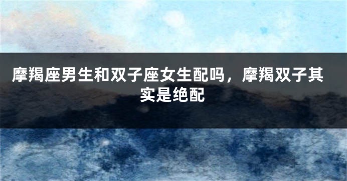 摩羯座男生和双子座女生配吗，摩羯双子其实是绝配