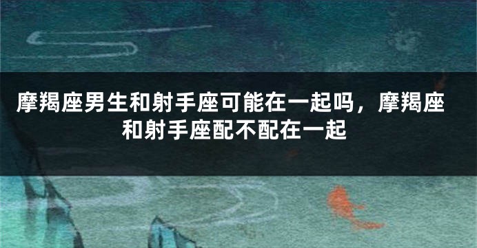 摩羯座男生和射手座可能在一起吗，摩羯座和射手座配不配在一起