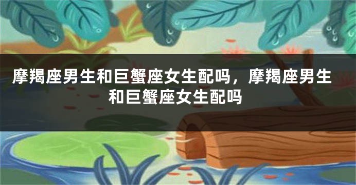 摩羯座男生和巨蟹座女生配吗，摩羯座男生和巨蟹座女生配吗
