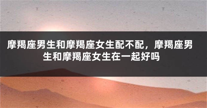 摩羯座男生和摩羯座女生配不配，摩羯座男生和摩羯座女生在一起好吗