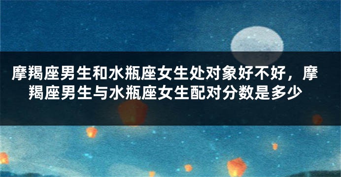 摩羯座男生和水瓶座女生处对象好不好，摩羯座男生与水瓶座女生配对分数是多少