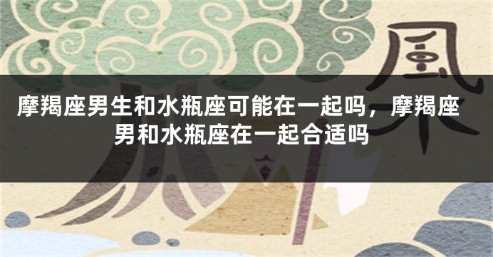 摩羯座男生和水瓶座可能在一起吗，摩羯座男和水瓶座在一起合适吗