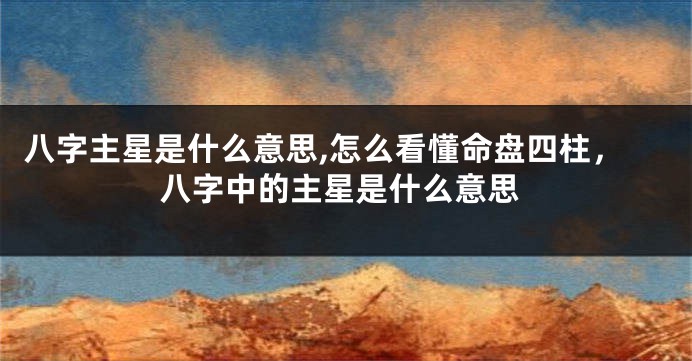 八字主星是什么意思,怎么看懂命盘四柱，八字中的主星是什么意思