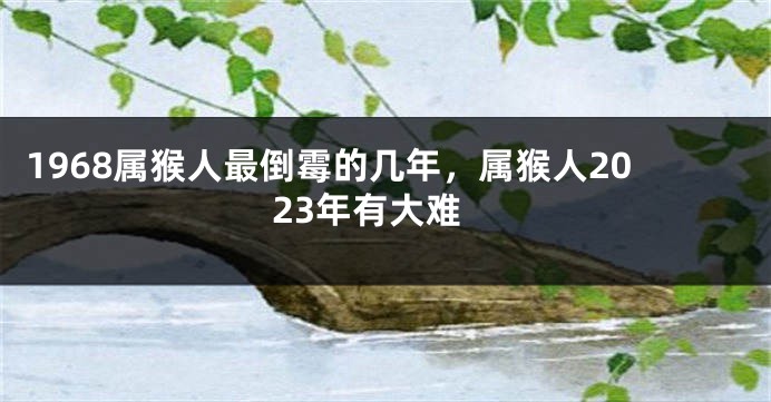 1968属猴人最倒霉的几年，属猴人2023年有大难