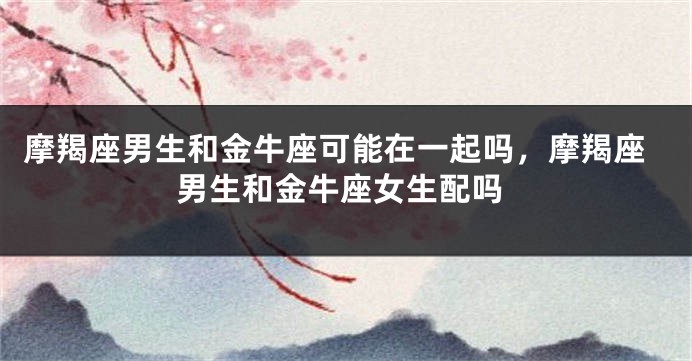 摩羯座男生和金牛座可能在一起吗，摩羯座男生和金牛座女生配吗
