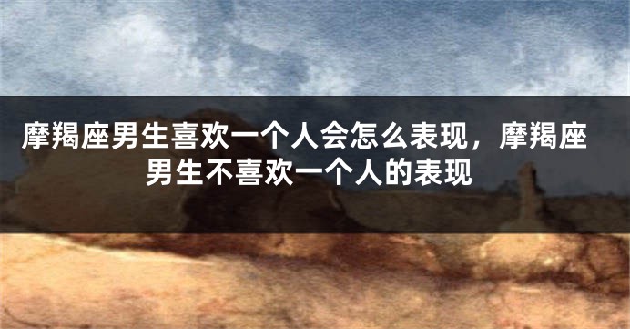 摩羯座男生喜欢一个人会怎么表现，摩羯座男生不喜欢一个人的表现