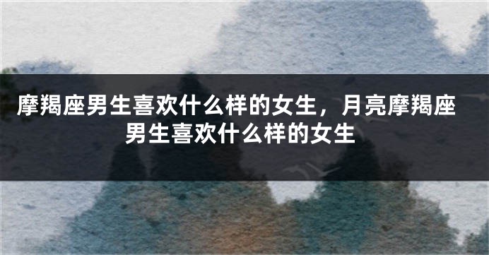 摩羯座男生喜欢什么样的女生，月亮摩羯座男生喜欢什么样的女生