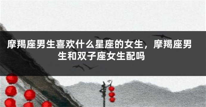 摩羯座男生喜欢什么星座的女生，摩羯座男生和双子座女生配吗