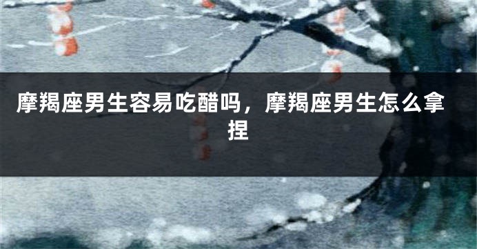 摩羯座男生容易吃醋吗，摩羯座男生怎么拿捏