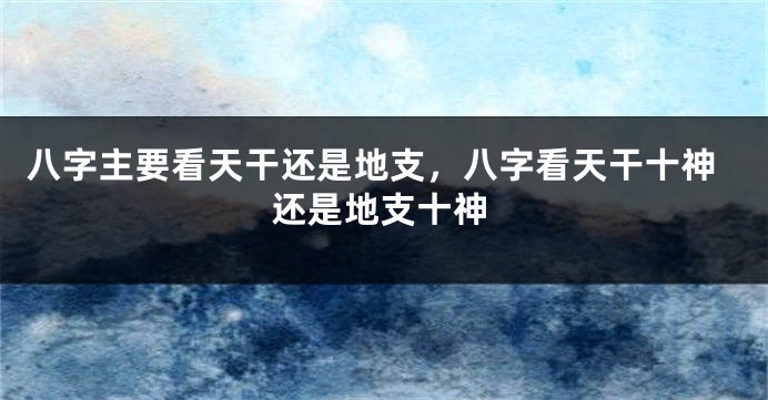 八字主要看天干还是地支，八字看天干十神还是地支十神