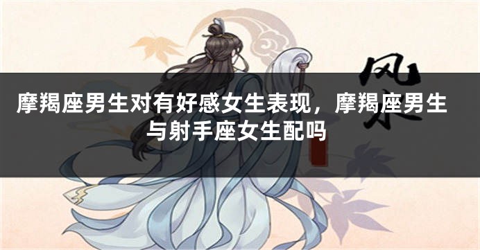 摩羯座男生对有好感女生表现，摩羯座男生与射手座女生配吗