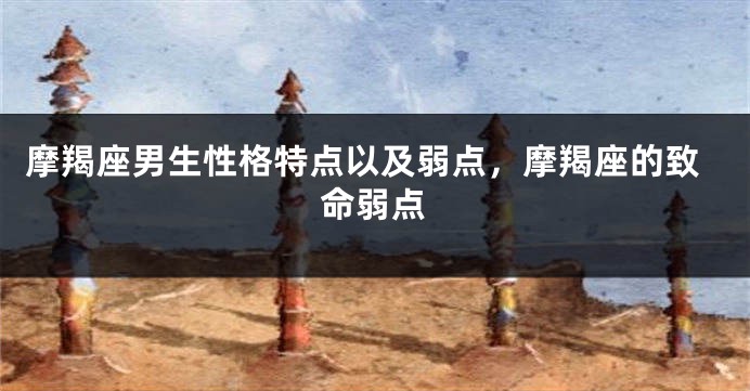 摩羯座男生性格特点以及弱点，摩羯座的致命弱点