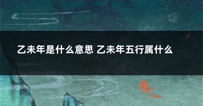 乙未年是什么意思 乙未年五行属什么