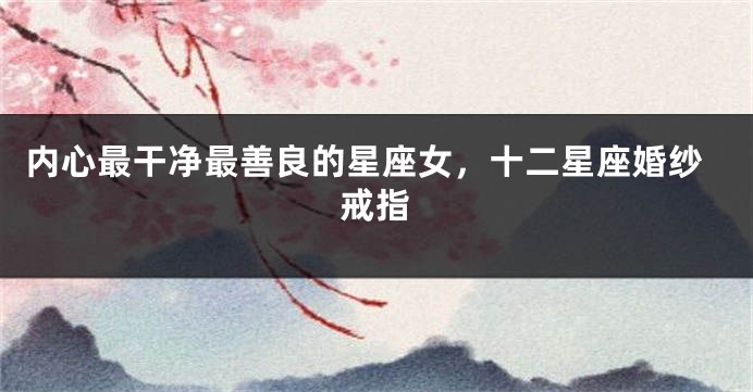 内心最干净最善良的星座女，十二星座婚纱戒指