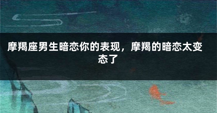 摩羯座男生暗恋你的表现，摩羯的暗恋太变态了