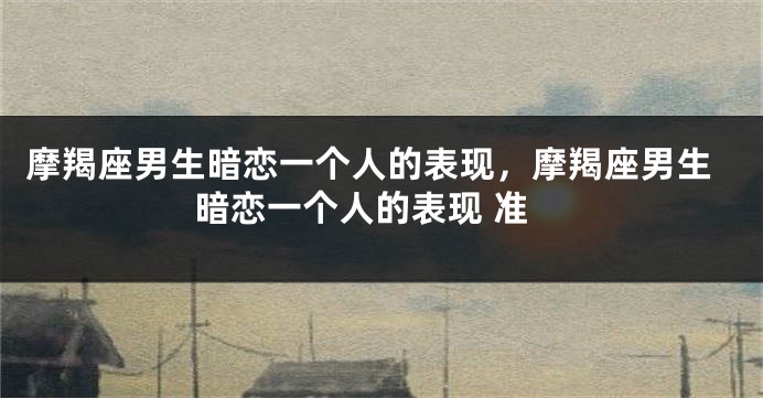 摩羯座男生暗恋一个人的表现，摩羯座男生暗恋一个人的表现 准
