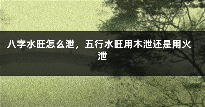 八字水旺怎么泄，五行水旺用木泄还是用火泄