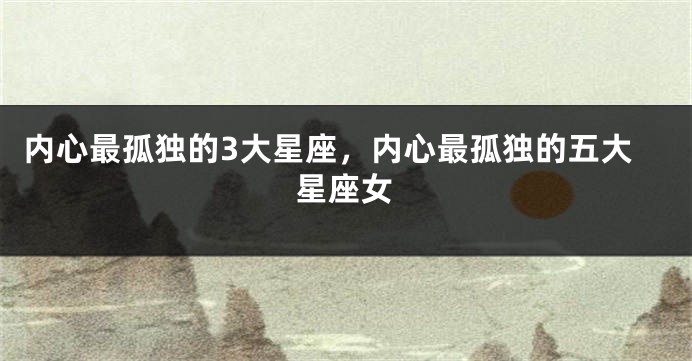 内心最孤独的3大星座，内心最孤独的五大星座女