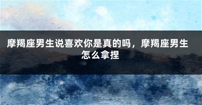 摩羯座男生说喜欢你是真的吗，摩羯座男生怎么拿捏