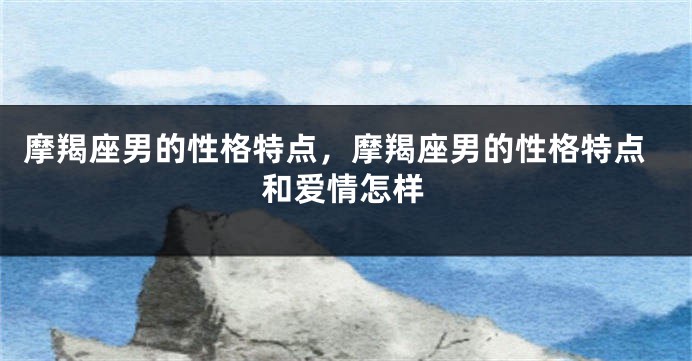 摩羯座男的性格特点，摩羯座男的性格特点和爱情怎样