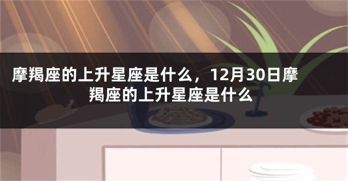 摩羯座的上升星座是什么，12月30日摩羯座的上升星座是什么