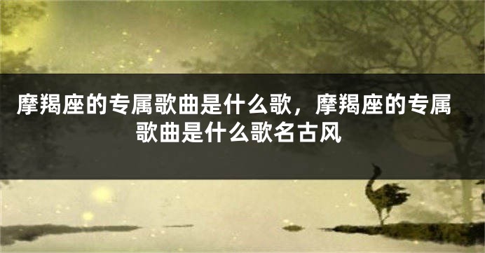摩羯座的专属歌曲是什么歌，摩羯座的专属歌曲是什么歌名古风