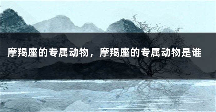 摩羯座的专属动物，摩羯座的专属动物是谁