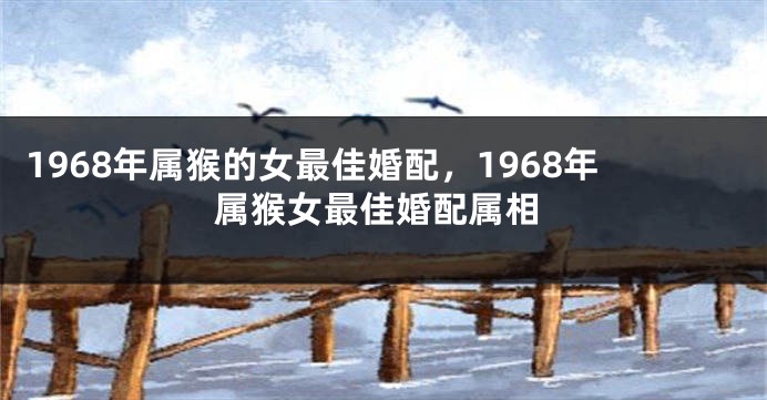 1968年属猴的女最佳婚配，1968年属猴女最佳婚配属相