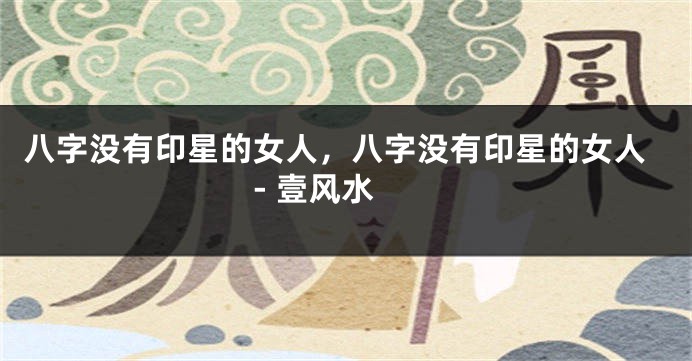 八字没有印星的女人，八字没有印星的女人 - 壹风水