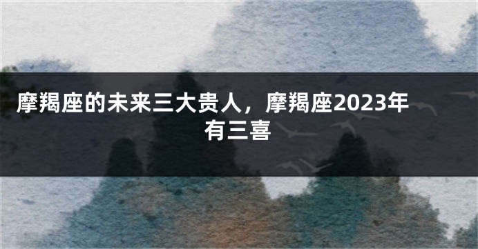 摩羯座的未来三大贵人，摩羯座2023年有三喜