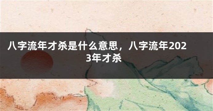 八字流年才杀是什么意思，八字流年2023年才杀