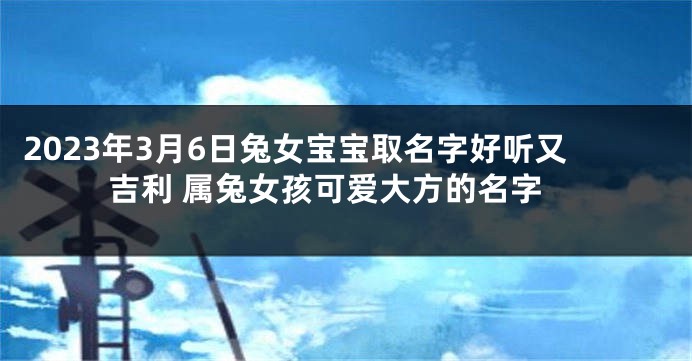 2023年3月6日兔女宝宝取名字好听又吉利 属兔女孩可爱大方的名字