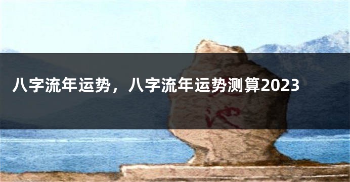 八字流年运势，八字流年运势测算2023