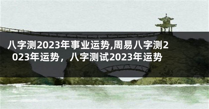 八字测2023年事业运势,周易八字测2023年运势，八字测试2023年运势