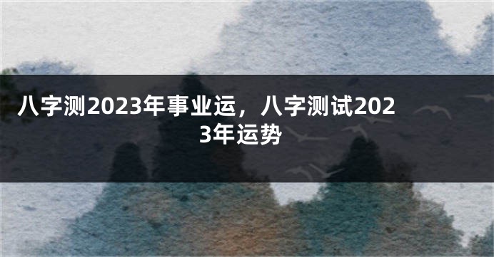 八字测2023年事业运，八字测试2023年运势