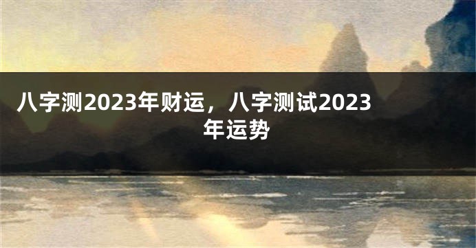 八字测2023年财运，八字测试2023年运势