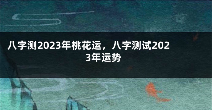 八字测2023年桃花运，八字测试2023年运势