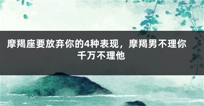 摩羯座要放弃你的4种表现，摩羯男不理你千万不理他