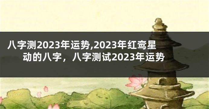 八字测2023年运势,2023年红鸾星动的八字，八字测试2023年运势