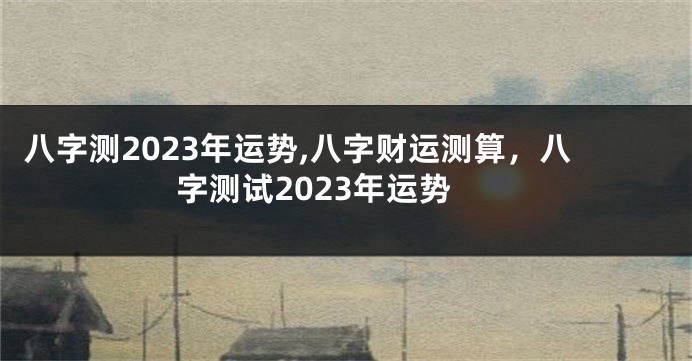 八字测2023年运势,八字财运测算，八字测试2023年运势