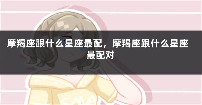 摩羯座跟什么星座最配，摩羯座跟什么星座最配对