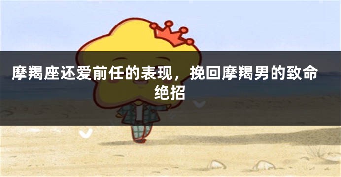 摩羯座还爱前任的表现，挽回摩羯男的致命绝招