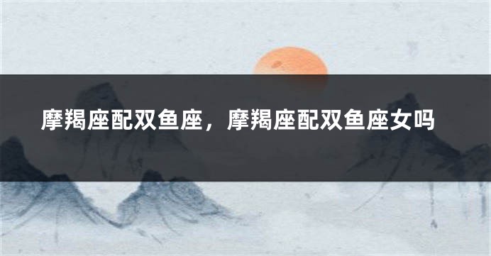 摩羯座配双鱼座，摩羯座配双鱼座女吗