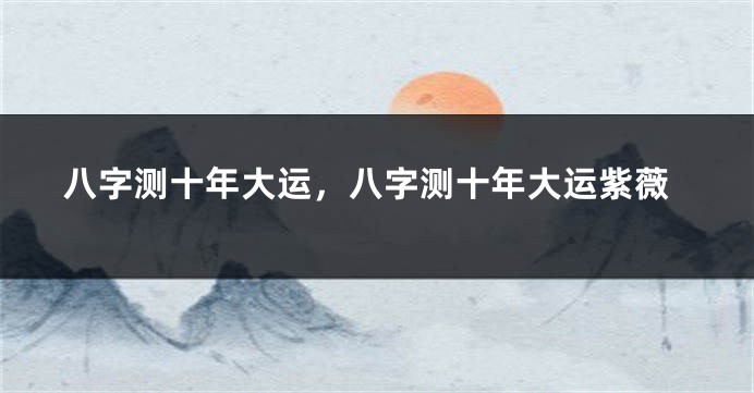 八字测十年大运，八字测十年大运紫薇