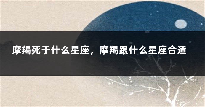 摩羯死于什么星座，摩羯跟什么星座合适