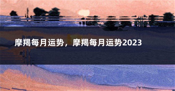摩羯每月运势，摩羯每月运势2023