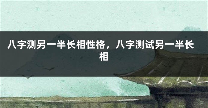 八字测另一半长相性格，八字测试另一半长相